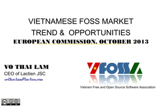 VIETNAMESE FOSS MARKET
TREND & OPPORTUNITIES
EUROPEAN COMMISSION, OCTOBER 2013

VO THAI LAM
CEO of Lactien JSC
vothailam@lactien.com

Vietnam Free and Open Source Software Association

 
