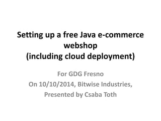 Setting up a free Java e-commerce 
webshop 
(including cloud deployment) 
For GDG Fresno 
On 10/10/2014, Bitwise Industries, 
Presented by Csaba Toth 
 