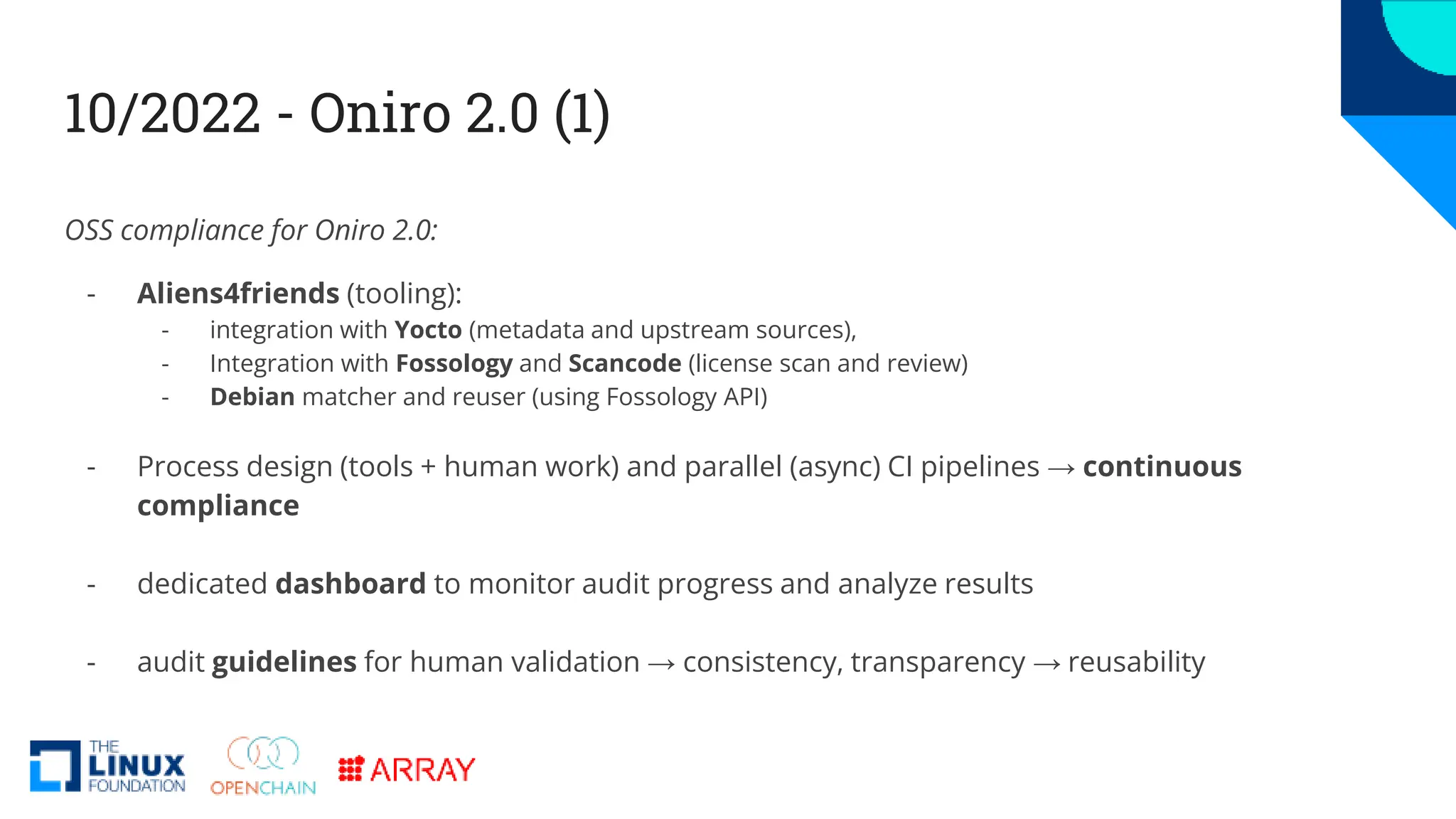 10/2022 - Oniro 2.0 (1)
OSS compliance for Oniro 2.0:
- Aliens4friends (tooling):
- integration with Yocto (metadata and upstream sources),
- Integration with Fossology and Scancode (license scan and review)
- Debian matcher and reuser (using Fossology API)
- Process design (tools + human work) and parallel (async) CI pipelines → continuous
compliance
- dedicated dashboard to monitor audit progress and analyze results
- audit guidelines for human validation → consistency, transparency → reusability
 
