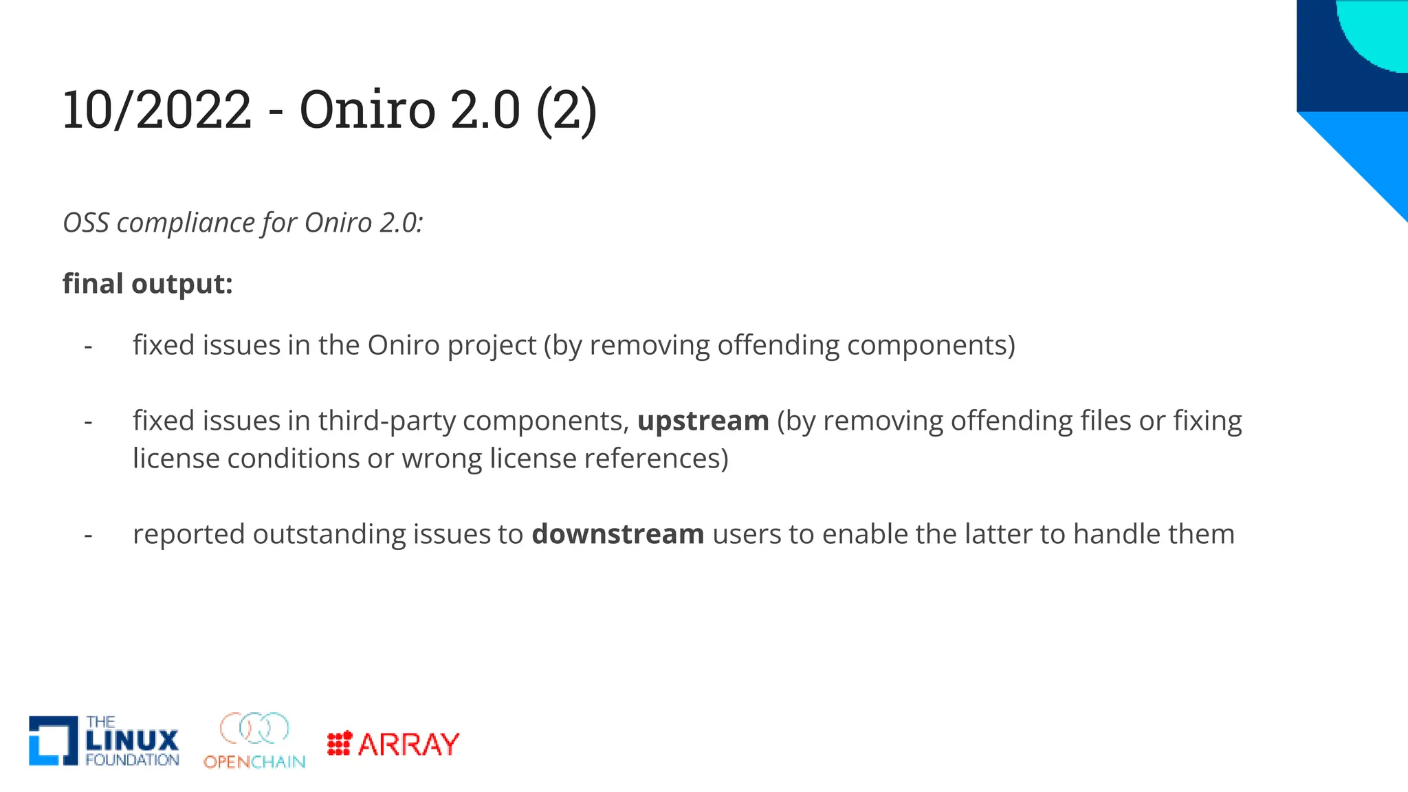 10/2022 - Oniro 2.0 (2)
OSS compliance for Oniro 2.0:
final output:
- fixed issues in the Oniro project (by removing offending components)
- fixed issues in third-party components, upstream (by removing offending files or fixing
license conditions or wrong license references)
- reported outstanding issues to downstream users to enable the latter to handle them
 