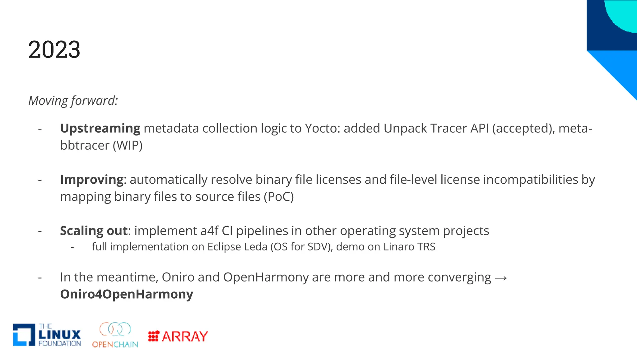 2023
Moving forward:
- Upstreaming metadata collection logic to Yocto: added Unpack Tracer API (accepted), meta-
bbtracer (WIP)
- Improving: automatically resolve binary file licenses and file-level license incompatibilities by
mapping binary files to source files (PoC)
- Scaling out: implement a4f CI pipelines in other operating system projects
- full implementation on Eclipse Leda (OS for SDV), demo on Linaro TRS
- In the meantime, Oniro and OpenHarmony are more and more converging →
Oniro4OpenHarmony
 