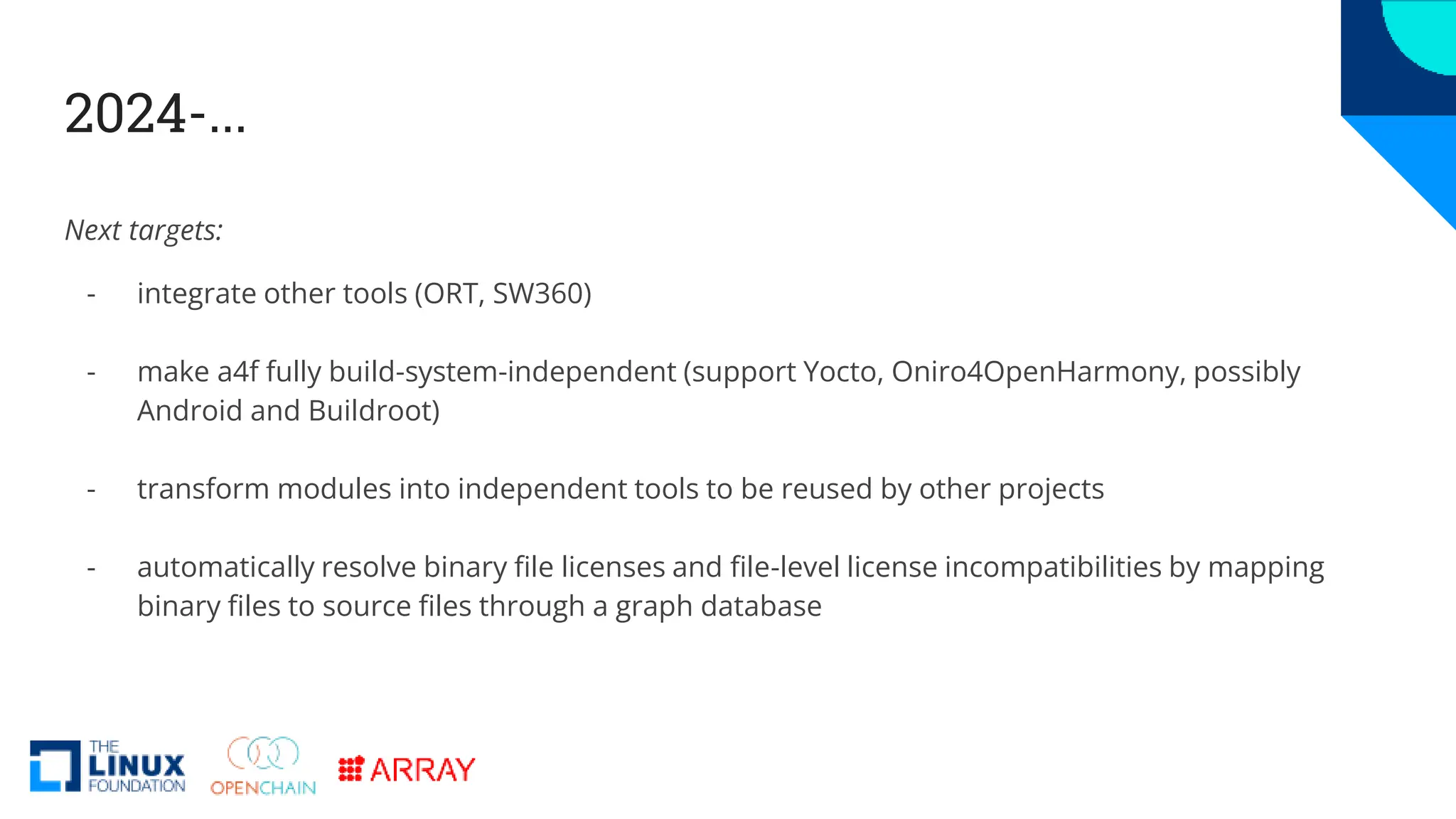2024-...
Next targets:
- integrate other tools (ORT, SW360)
- make a4f fully build-system-independent (support Yocto, Oniro4OpenHarmony, possibly
Android and Buildroot)
- transform modules into independent tools to be reused by other projects
- automatically resolve binary file licenses and file-level license incompatibilities by mapping
binary files to source files through a graph database
 