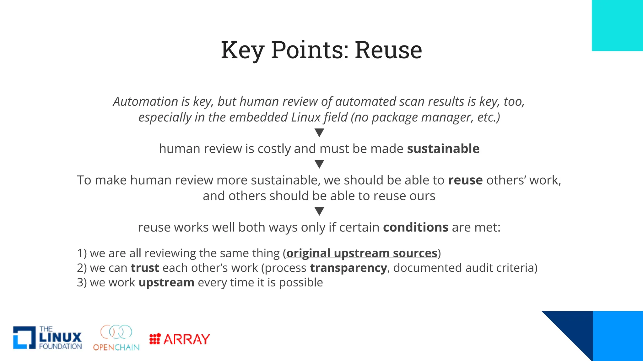 Key Points: Reuse
Automation is key, but human review of automated scan results is key, too,
especially in the embedded Linux field (no package manager, etc.)
🔻
human review is costly and must be made sustainable
🔻
To make human review more sustainable, we should be able to reuse others’ work,
and others should be able to reuse ours
🔻
reuse works well both ways only if certain conditions are met:
1) we are all reviewing the same thing (original upstream sources)
2) we can trust each other’s work (process transparency, documented audit criteria)
3) we work upstream every time it is possible
 