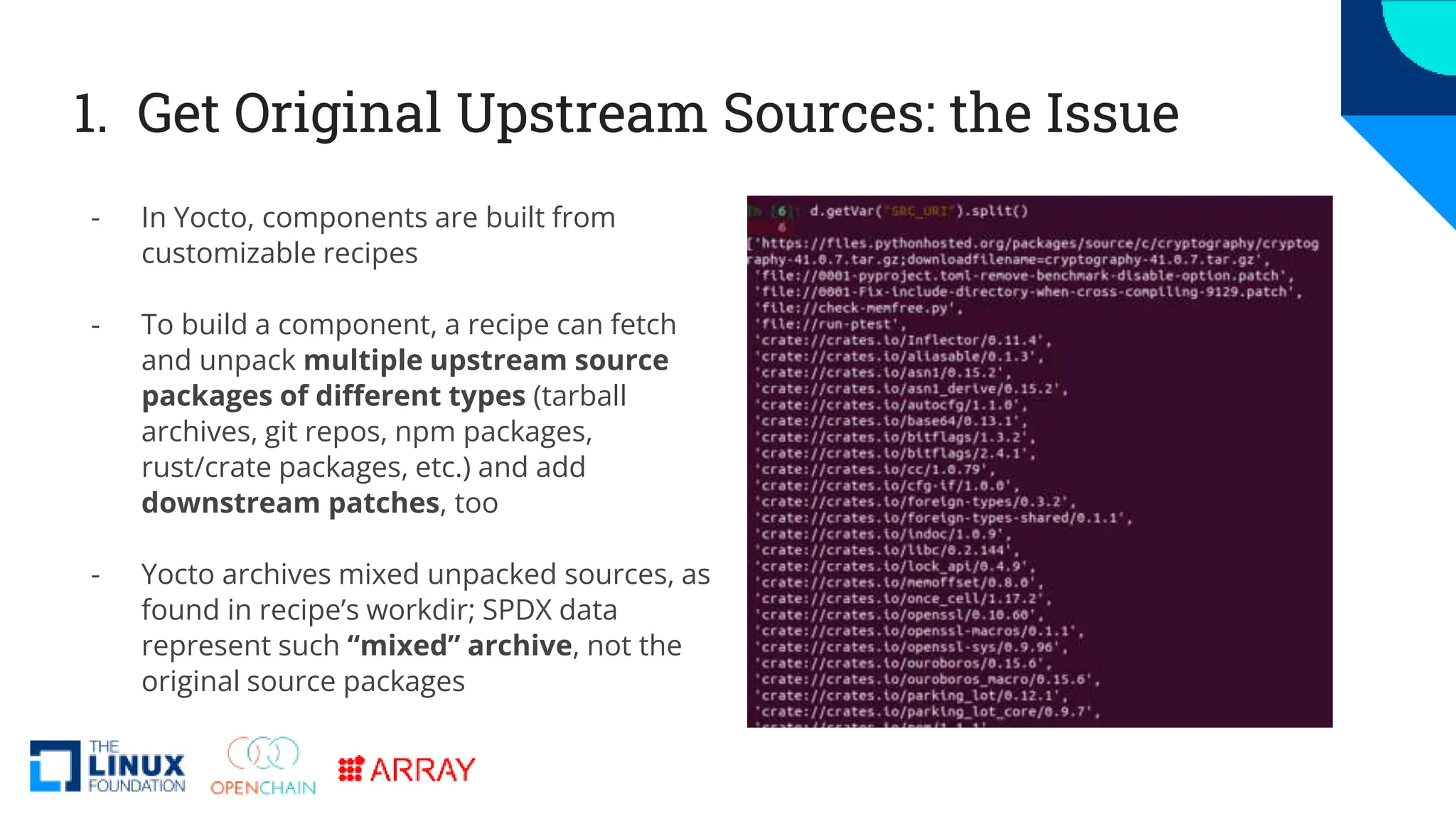 1. Get Original Upstream Sources: the Issue
- In Yocto, components are built from
customizable recipes
- To build a component, a recipe can fetch
and unpack multiple upstream source
packages of different types (tarball
archives, git repos, npm packages,
rust/crate packages, etc.) and add
downstream patches, too
- Yocto archives mixed unpacked sources, as
found in recipe’s workdir; SPDX data
represent such “mixed” archive, not the
original source packages
 