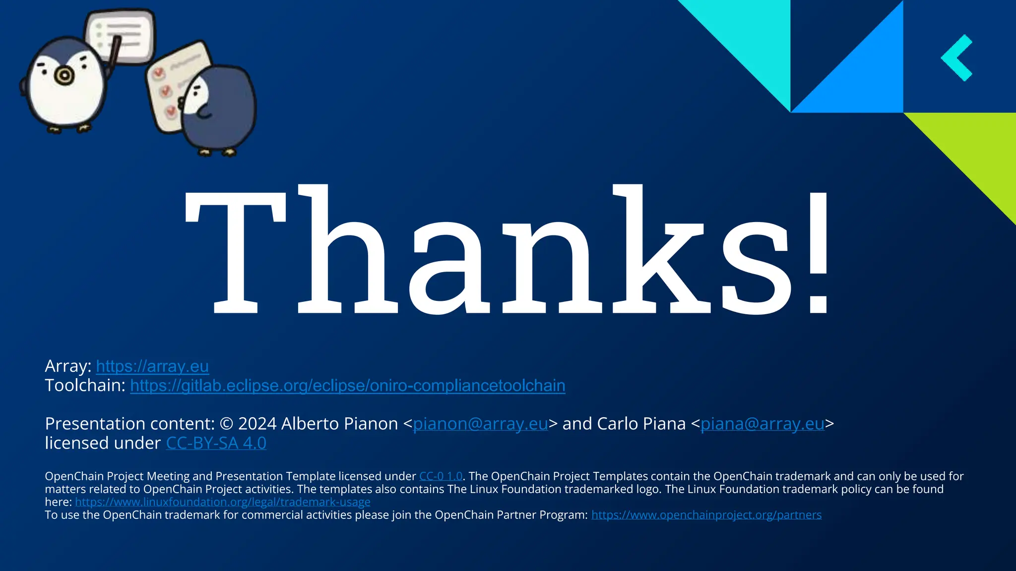 Thanks!
Array: https://array.eu
Toolchain: https://gitlab.eclipse.org/eclipse/oniro-compliancetoolchain
Presentation content: © 2024 Alberto Pianon <pianon@array.eu> and Carlo Piana <piana@array.eu>
licensed under CC-BY-SA 4.0
OpenChain Project Meeting and Presentation Template licensed under CC-0 1.0. The OpenChain Project Templates contain the OpenChain trademark and can only be used for
matters related to OpenChain Project activities. The templates also contains The Linux Foundation trademarked logo. The Linux Foundation trademark policy can be found
here: https://www.linuxfoundation.org/legal/trademark-usage
To use the OpenChain trademark for commercial activities please join the OpenChain Partner Program: https://www.openchainproject.org/partners
 