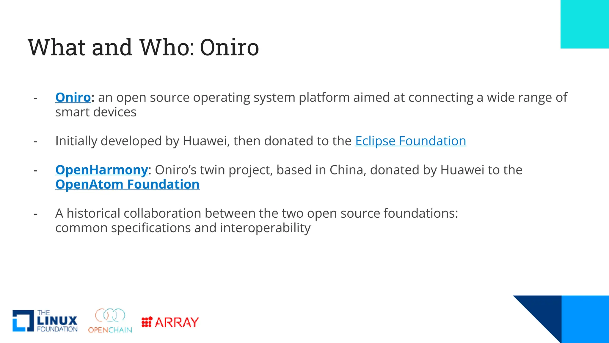 What and Who: Oniro
- Oniro: an open source operating system platform aimed at connecting a wide range of
smart devices
- Initially developed by Huawei, then donated to the Eclipse Foundation
- OpenHarmony: Oniro’s twin project, based in China, donated by Huawei to the
OpenAtom Foundation
- A historical collaboration between the two open source foundations:
common specifications and interoperability
 