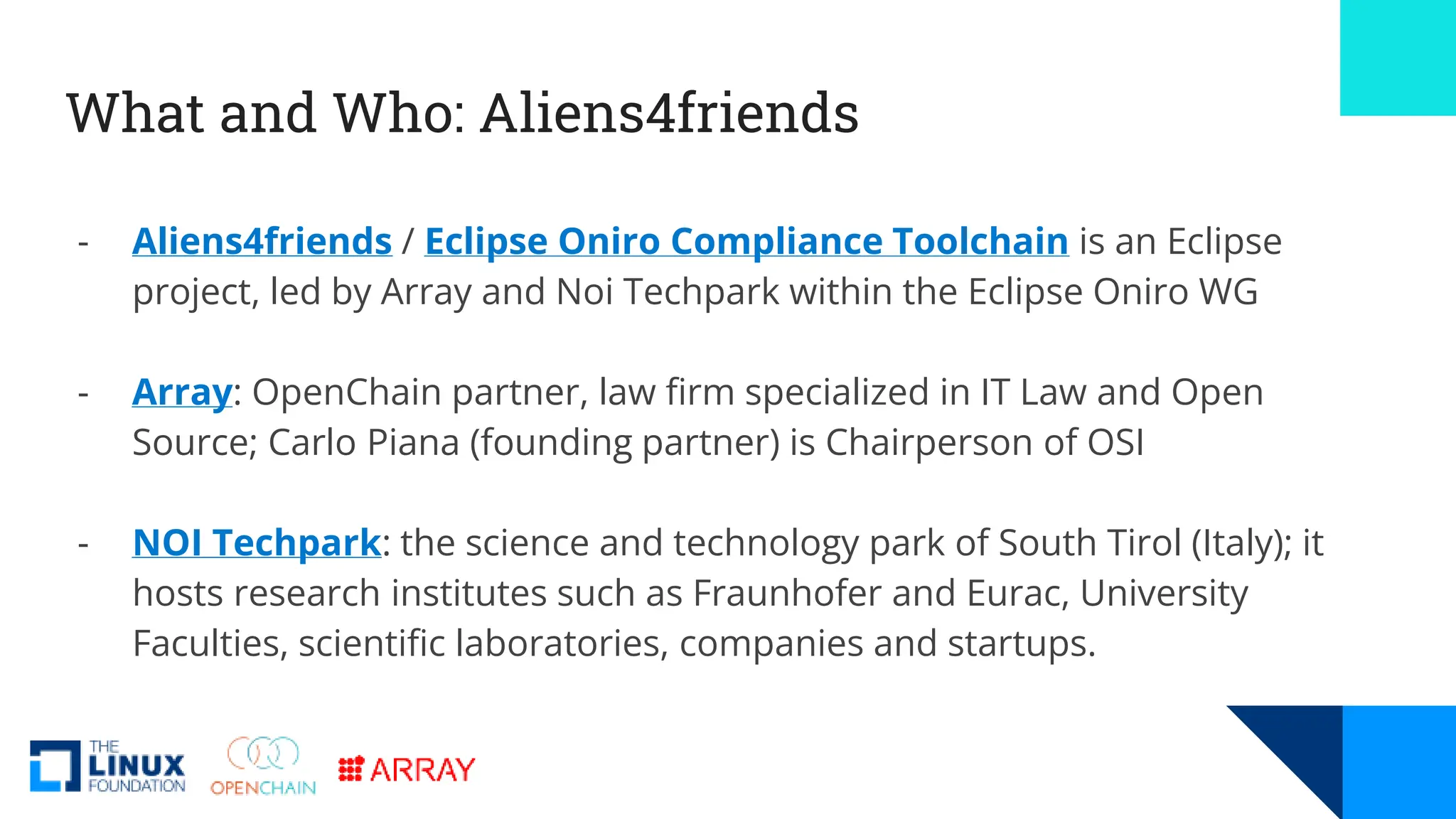 What and Who: Aliens4friends
- Aliens4friends / Eclipse Oniro Compliance Toolchain is an Eclipse
project, led by Array and Noi Techpark within the Eclipse Oniro WG
- Array: OpenChain partner, law firm specialized in IT Law and Open
Source; Carlo Piana (founding partner) is Chairperson of OSI
- NOI Techpark: the science and technology park of South Tirol (Italy); it
hosts research institutes such as Fraunhofer and Eurac, University
Faculties, scientific laboratories, companies and startups.
 