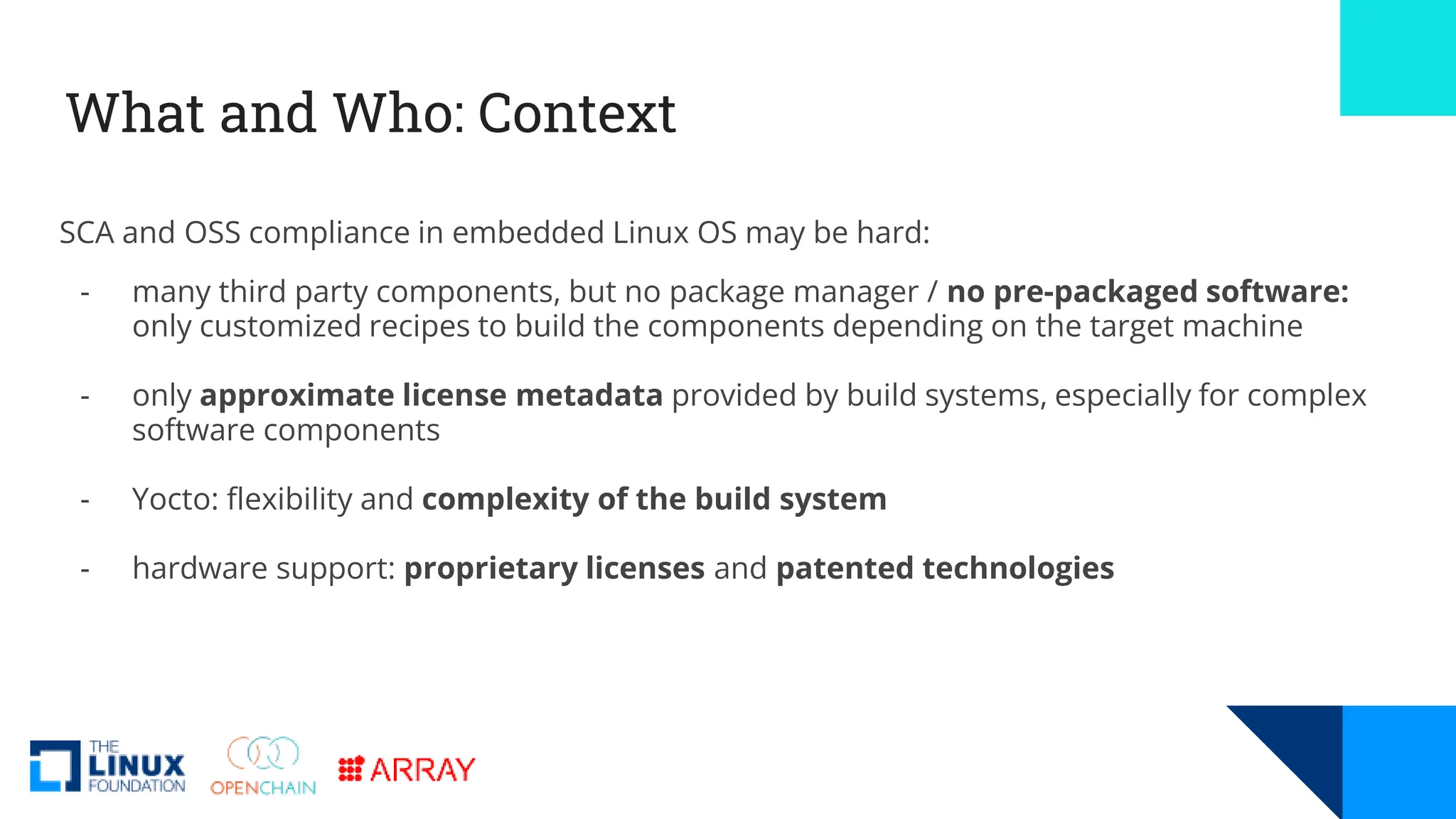 What and Who: Context
SCA and OSS compliance in embedded Linux OS may be hard:
- many third party components, but no package manager / no pre-packaged software:
only customized recipes to build the components depending on the target machine
- only approximate license metadata provided by build systems, especially for complex
software components
- Yocto: flexibility and complexity of the build system
- hardware support: proprietary licenses and patented technologies
 