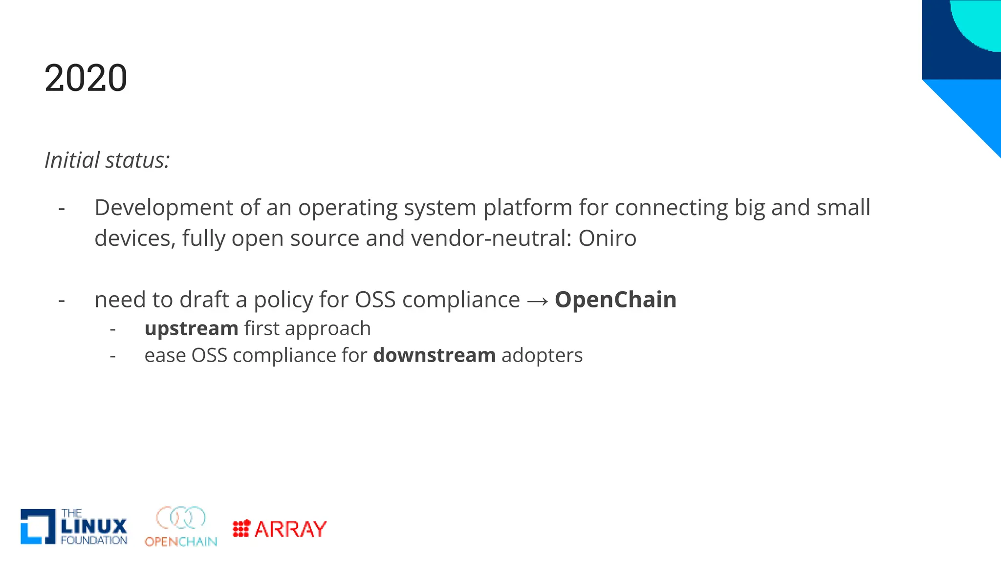 2020
Initial status:
- Development of an operating system platform for connecting big and small
devices, fully open source and vendor-neutral: Oniro
- need to draft a policy for OSS compliance → OpenChain
- upstream first approach
- ease OSS compliance for downstream adopters
 