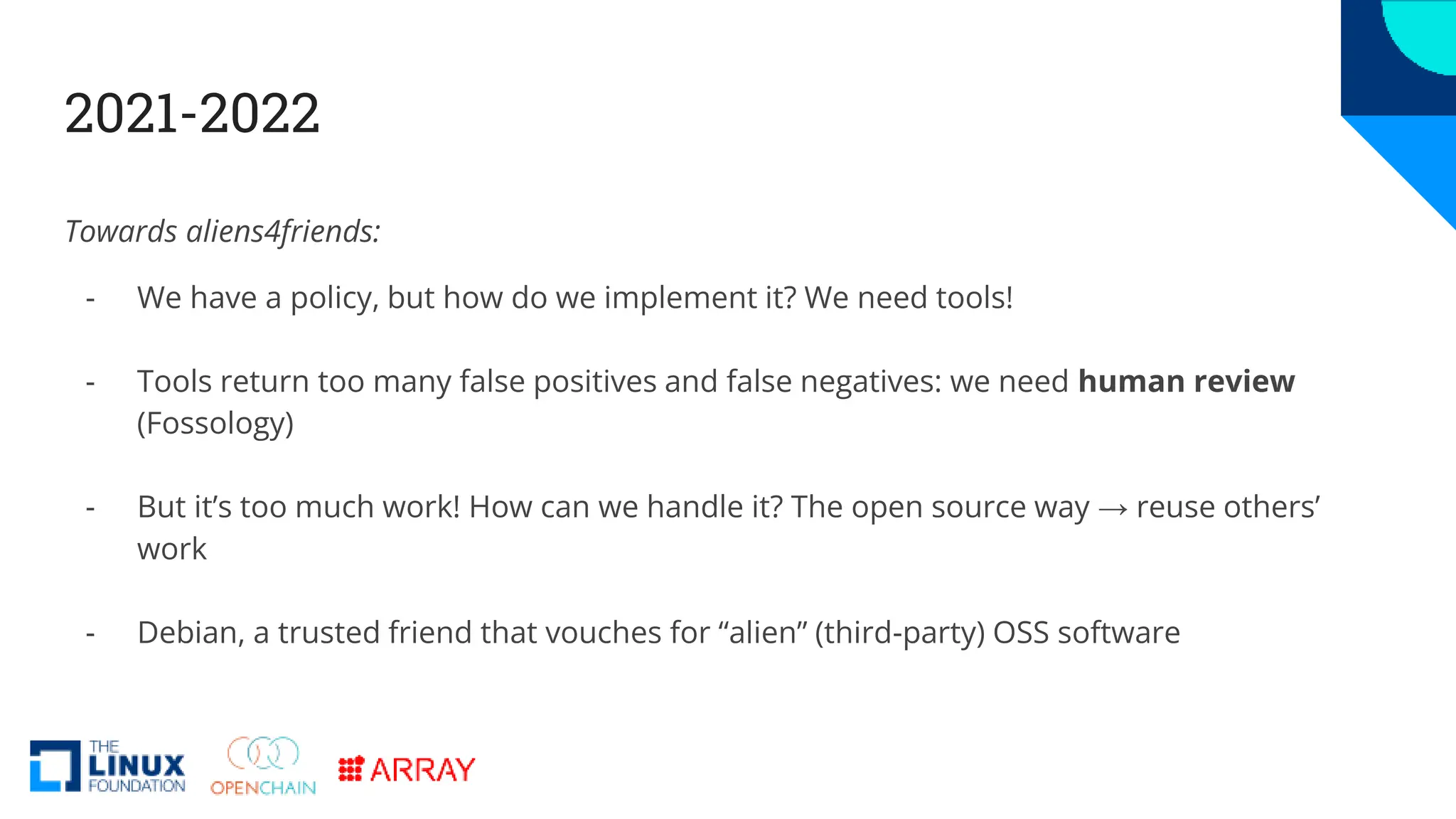 2021-2022
Towards aliens4friends:
- We have a policy, but how do we implement it? We need tools!
- Tools return too many false positives and false negatives: we need human review
(Fossology)
- But it’s too much work! How can we handle it? The open source way → reuse others’
work
- Debian, a trusted friend that vouches for “alien” (third-party) OSS software
 