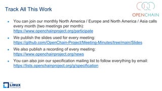 Track All This Work
● You can join our monthly North America / Europe and North America / Asia calls
every month (two meetings per month):
https://www.openchainproject.org/participate
● We publish the slides used for every meeting:
https://github.com/OpenChain-Project/Meeting-Minutes/tree/main/Slides
● We also publish a recording of every meeting:
https://www.openchainproject.org/news
● You can also join our specification mailing list to follow everything by email:
https://lists.openchainproject.org/g/specification
 