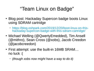 “Team Linux on Badge”
●
Blog post: Hackaday Supercon badge boots Linux
using SDRAM cartridge
– https://blog.oshpark.com/2019/12/20/boot-linux-on-this-
hackaday-supercon-badge-with-this-sdram-cartridge/
●
Michael Welling (@QwertyEmedded), Tim Ansell
(@mithro), Sean Cross (@xobs), Jacob Creedon
(@jacobcreedon)
●
First attempt: use the built-in 16MB SRAM…
no luck :(
– (though xobs now might have a way to do it)
 