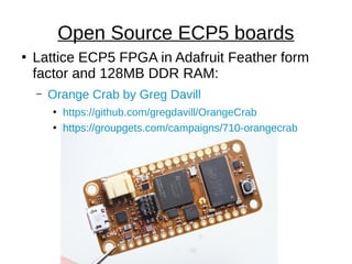 ●
Lattice ECP5 FPGA in Adafruit Feather form
factor and 128MB DDR RAM:
– Orange Crab by Greg Davill
●
https://github.com/gregdavill/OrangeCrab
●
https://groupgets.com/campaigns/710-orangecrab
Open Source ECP5 boards
 