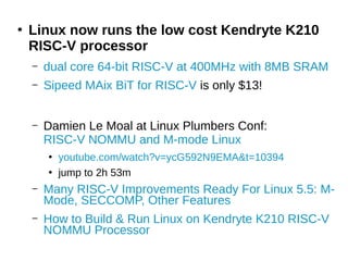 ●
Linux now runs the low cost Kendryte K210
RISC-V processor
– dual core 64-bit RISC-V at 400MHz with 8MB SRAM
– Sipeed MAix BiT for RISC-V is only $13!
– Damien Le Moal at Linux Plumbers Conf:
RISC-V NOMMU and M-mode Linux
●
youtube.com/watch?v=ycG592N9EMA&t=10394
●
jump to 2h 53m
– Many RISC-V Improvements Ready For Linux 5.5: M-
Mode, SECCOMP, Other Features
– How to Build & Run Linux on Kendryte K210 RISC-V
NOMMU Processor
 