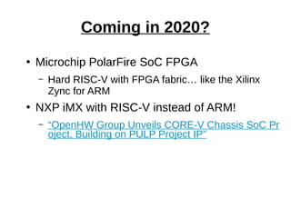 ●
Microchip PolarFire SoC FPGA
– Hard RISC-V with FPGA fabric… like the Xilinx
Zync for ARM
●
NXP iMX with RISC-V instead of ARM!
– “OpenHW Group Unveils CORE-V Chassis SoC Pr
oject, Building on PULP Project IP”
Coming in 2020?
 