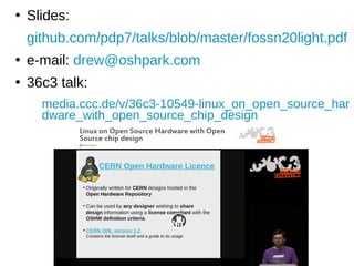 ●
Slides:
github.com/pdp7/talks/blob/master/fossn20light.pdf
●
e-mail: drew@oshpark.com
●
36c3 talk:
media.ccc.de/v/36c3-10549-linux_on_open_source_har
dware_with_open_source_chip_design
 