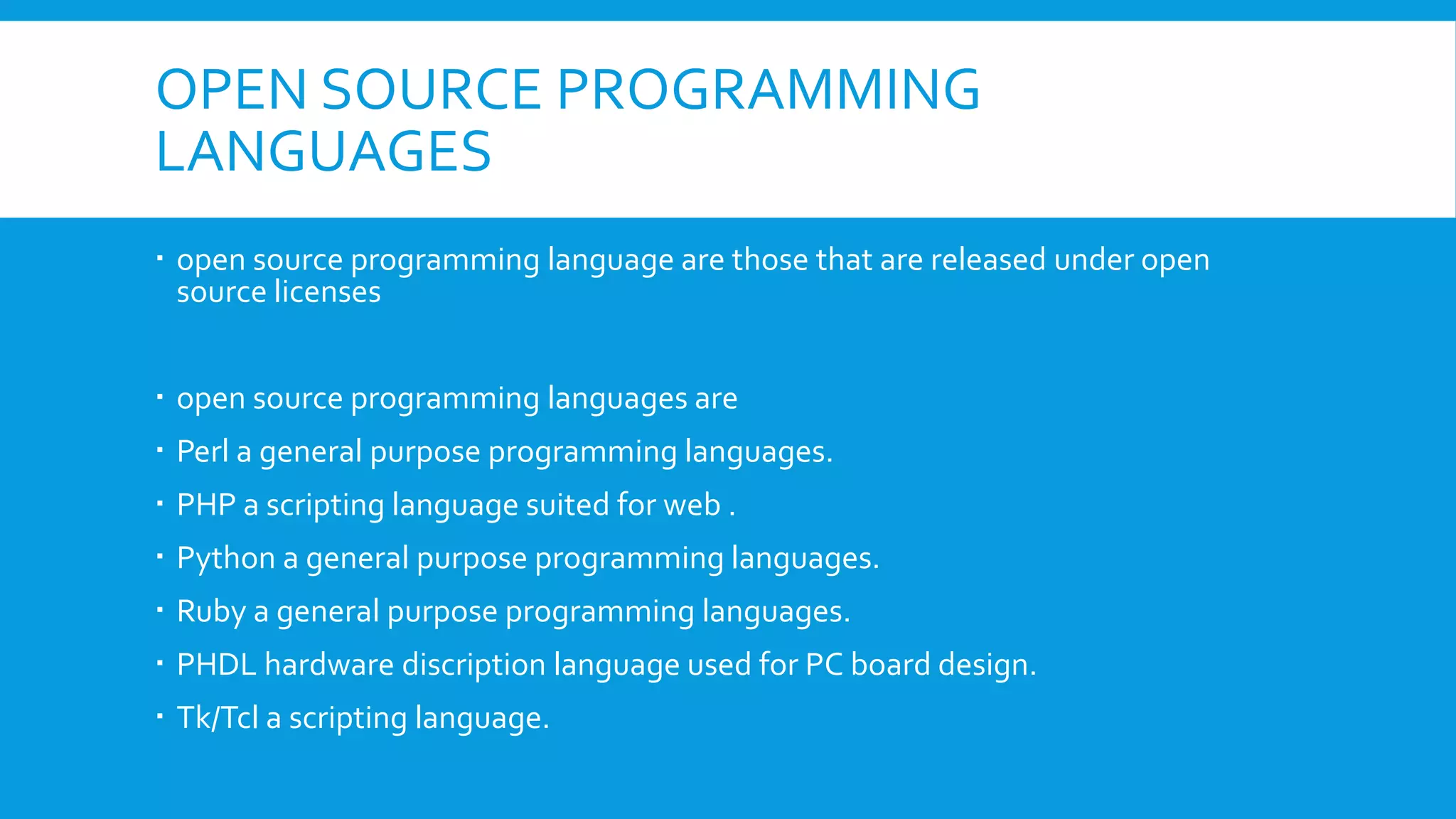 OPEN SOURCE PROGRAMMING
LANGUAGES
 open source programming language are those that are released under open
source licenses
 open source programming languages are
 Perl a general purpose programming languages.
 PHP a scripting language suited for web .
 Python a general purpose programming languages.
 Ruby a general purpose programming languages.
 PHDL hardware discription language used for PC board design.
 Tk/Tcl a scripting language.
 
