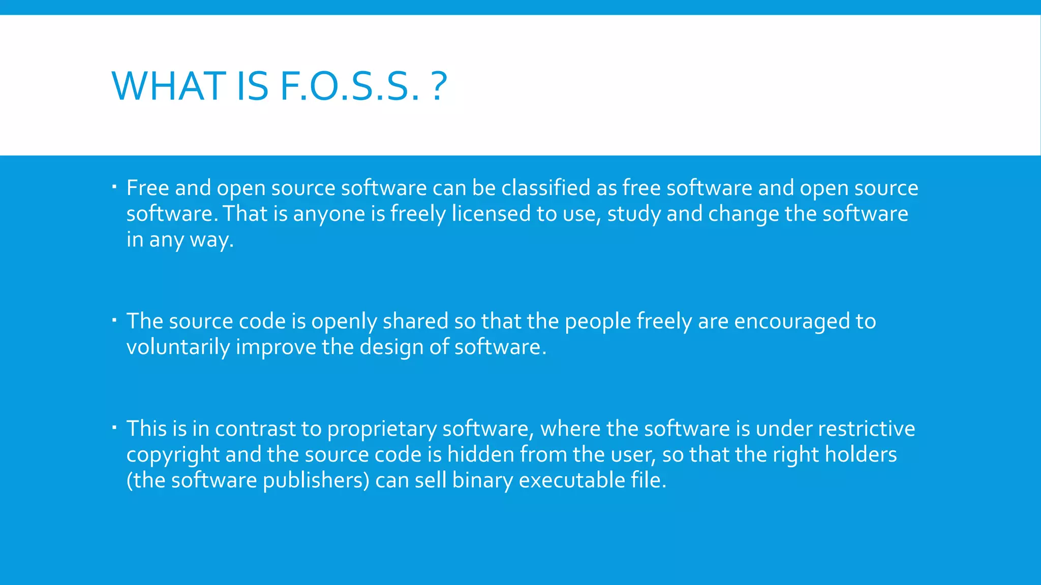 WHAT IS F.O.S.S. ?
 Free and open source software can be classified as free software and open source
software.That is anyone is freely licensed to use, study and change the software
in any way.
 The source code is openly shared so that the people freely are encouraged to
voluntarily improve the design of software.
 This is in contrast to proprietary software, where the software is under restrictive
copyright and the source code is hidden from the user, so that the right holders
(the software publishers) can sell binary executable file.
 