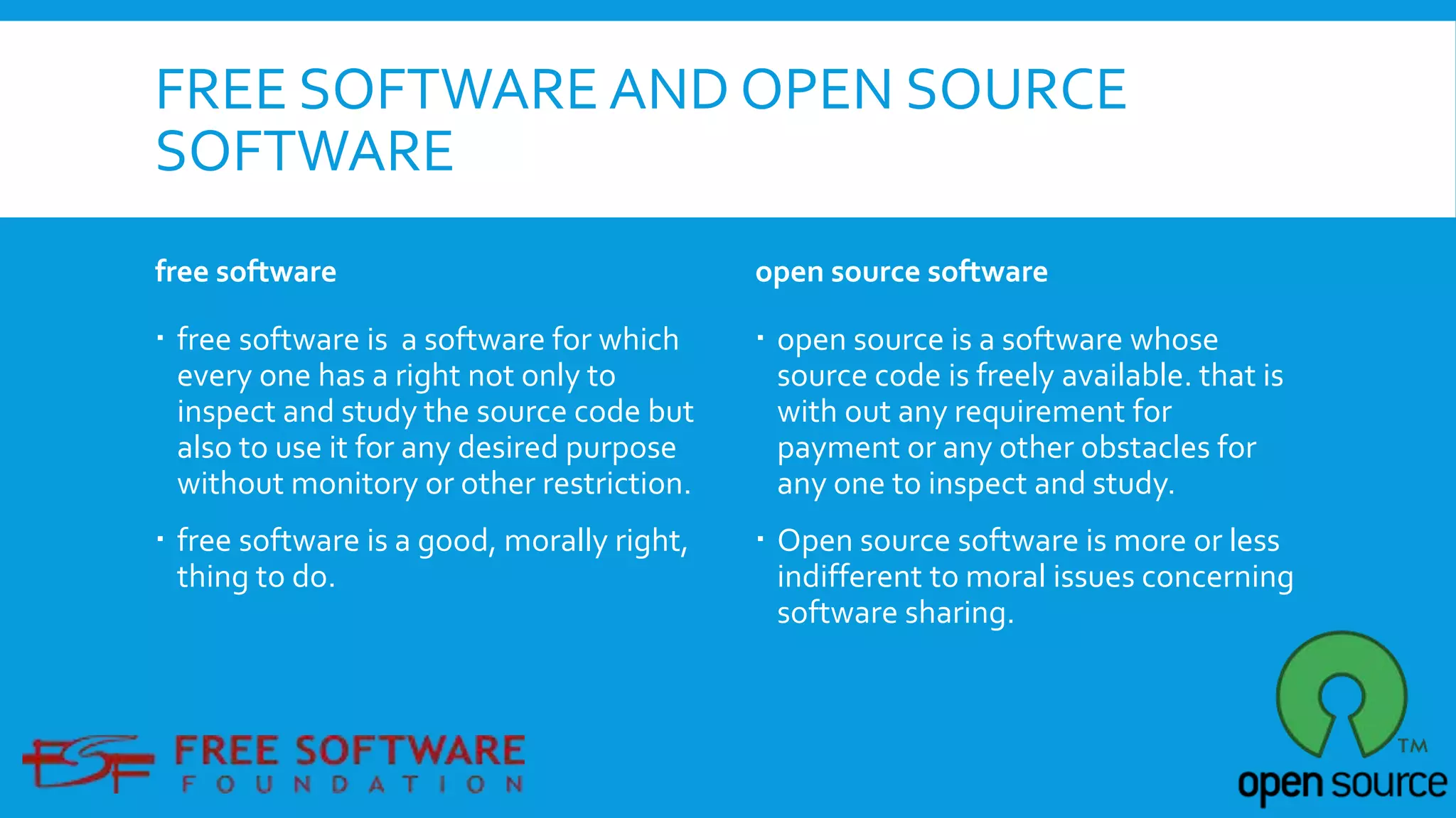 FREE SOFTWARE AND OPEN SOURCE
SOFTWARE
free software
 free software is a software for which
every one has a right not only to
inspect and study the source code but
also to use it for any desired purpose
without monitory or other restriction.
 free software is a good, morally right,
thing to do.
open source software
 open source is a software whose
source code is freely available. that is
with out any requirement for
payment or any other obstacles for
any one to inspect and study.
 Open source software is more or less
indifferent to moral issues concerning
software sharing.
 