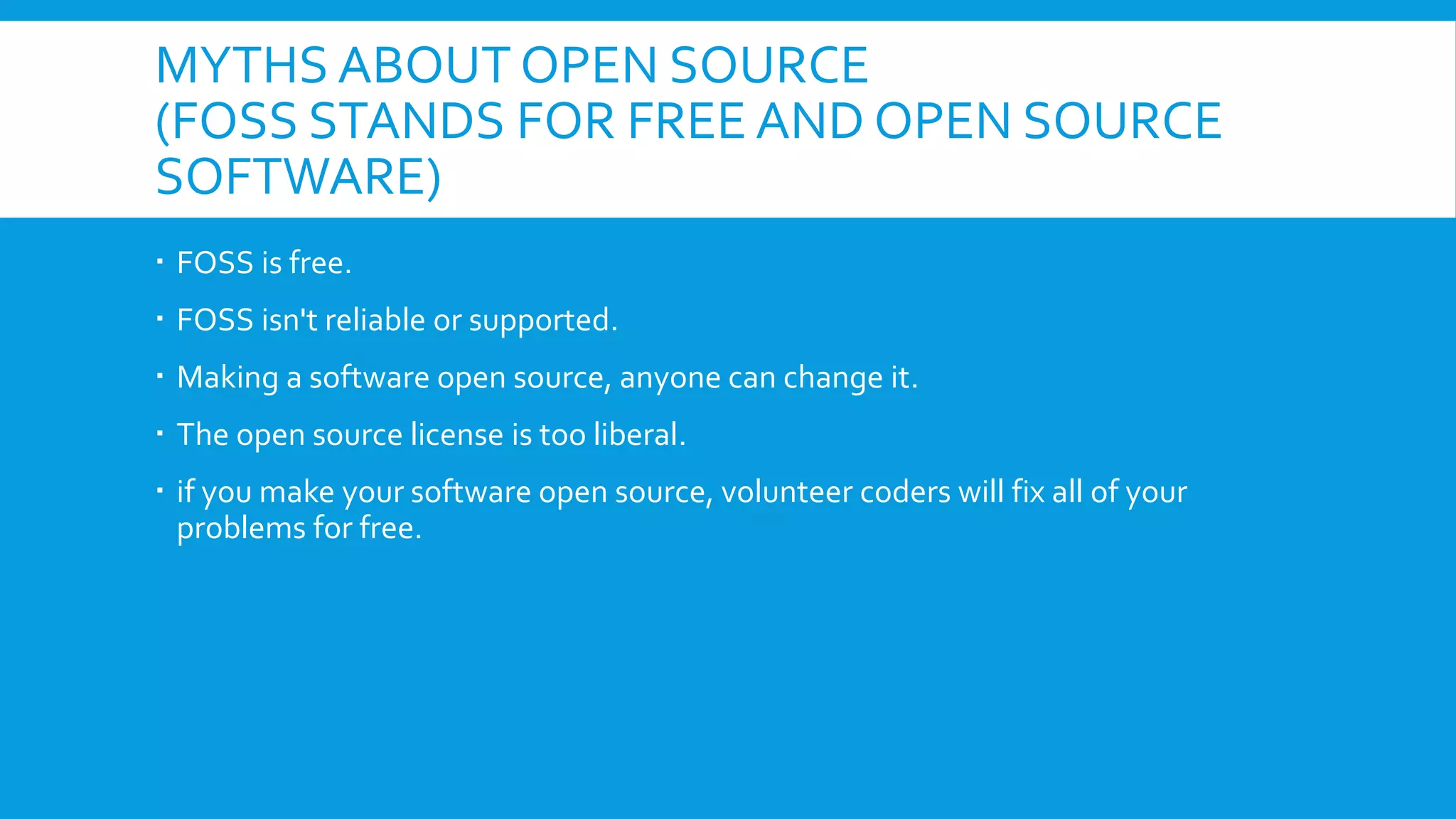 MYTHS ABOUT OPEN SOURCE
(FOSS STANDS FOR FREE AND OPEN SOURCE
SOFTWARE)
 FOSS is free.
 FOSS isn't reliable or supported.
 Making a software open source, anyone can change it.
 The open source license is too liberal.
 if you make your software open source, volunteer coders will fix all of your
problems for free.
 
