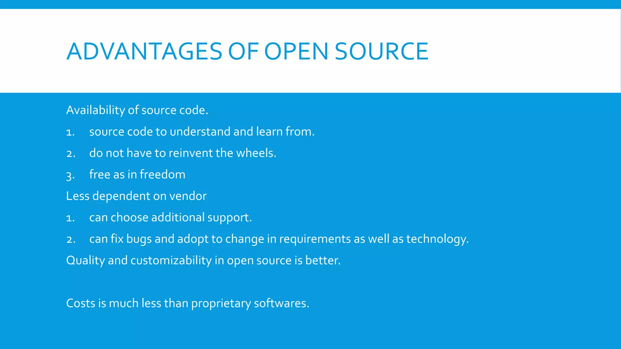 ADVANTAGES OF OPEN SOURCE
Availability of source code.
1. source code to understand and learn from.
2. do not have to reinvent the wheels.
3. free as in freedom
Less dependent on vendor
1. can choose additional support.
2. can fix bugs and adopt to change in requirements as well as technology.
Quality and customizability in open source is better.
Costs is much less than proprietary softwares.
 