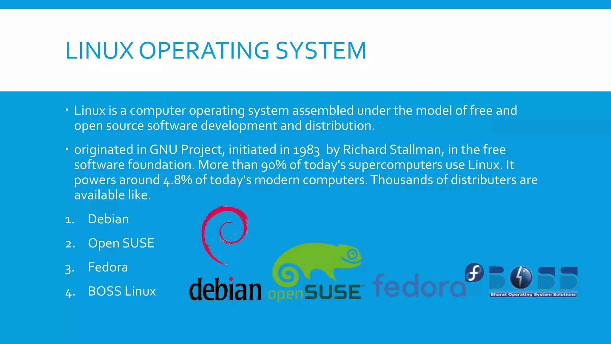 LINUX OPERATING SYSTEM
 Linux is a computer operating system assembled under the model of free and
open source software development and distribution.
 originated in GNU Project, initiated in 1983 by Richard Stallman, in the free
software foundation. More than 90% of today's supercomputers use Linux. It
powers around 4.8% of today's modern computers.Thousands of distributers are
available like.
1. Debian
2. Open SUSE
3. Fedora
4. BOSS Linux
 