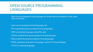 OPEN SOURCE PROGRAMMING
LANGUAGES
 open source programming language are those that are released under open
source licenses
 open source programming languages are
 Perl a general purpose programming languages.
 PHP a scripting language suited for web .
 Python a general purpose programming languages.
 Ruby a general purpose programming languages.
 PHDL hardware discription language used for PC board design.
 Tk/Tcl a scripting language.
 
