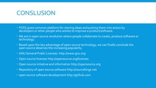 CONSLUSION
 FOSS gives common platform for sharing ideas and putting them into action by
developers or other people who wishes to improve a product/software.
 We are in open source revolution where people collaborate to create, produce software or
technology.
 Based upon the key advantage of open source technology, we can finally conclude the
open source deserves the increasing popularity.
 GNU General Public Licenses http://www.gnu.org
 Open source licenses http://opensource.org/licenses
 Open source initiative and information http://opensource.org
 Repository of open source software http://sourceforge.net
 open source software development http://github.com
 