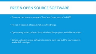 FREE & OPEN SOURCE SOFTWARE
 There are two terms to separate “free” and “open source” in FOSS.
 Free as in freedom of speech not as in free things.
 Open mainly points to Open Source Code of the program, available for others.
 So free and open source software is in some ways free but the source code is
available for analysis.
 