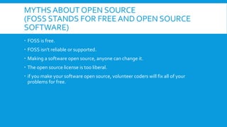 MYTHS ABOUT OPEN SOURCE
(FOSS STANDS FOR FREE AND OPEN SOURCE
SOFTWARE)
 FOSS is free.
 FOSS isn't reliable or supported.
 Making a software open source, anyone can change it.
 The open source license is too liberal.
 if you make your software open source, volunteer coders will fix all of your
problems for free.
 