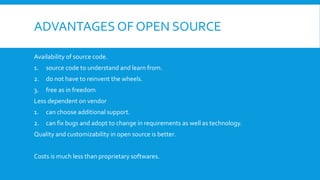 ADVANTAGES OF OPEN SOURCE
Availability of source code.
1. source code to understand and learn from.
2. do not have to reinvent the wheels.
3. free as in freedom
Less dependent on vendor
1. can choose additional support.
2. can fix bugs and adopt to change in requirements as well as technology.
Quality and customizability in open source is better.
Costs is much less than proprietary softwares.
 