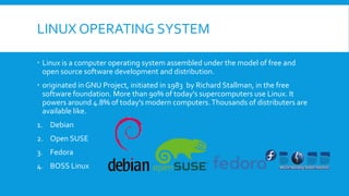 LINUX OPERATING SYSTEM
 Linux is a computer operating system assembled under the model of free and
open source software development and distribution.
 originated in GNU Project, initiated in 1983 by Richard Stallman, in the free
software foundation. More than 90% of today's supercomputers use Linux. It
powers around 4.8% of today's modern computers.Thousands of distributers are
available like.
1. Debian
2. Open SUSE
3. Fedora
4. BOSS Linux
 