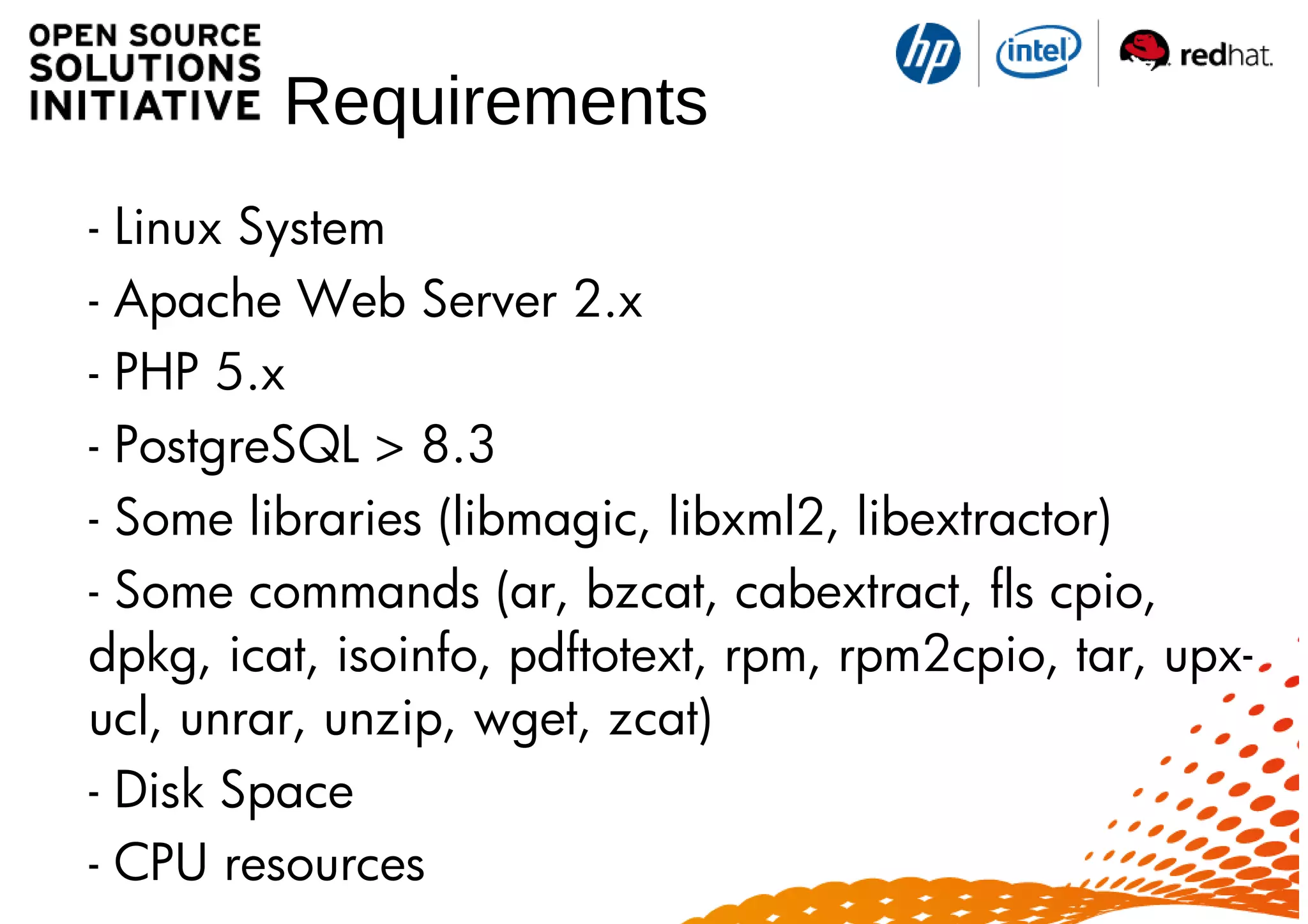 Requirements
- Linux System
- Apache Web Server 2.x
- PHP 5.x
- PostgreSQL > 8.3
- Some libraries (libmagic, libxml2, libextractor)
- Some commands (ar, bzcat, cabextract, fls cpio,
dpkg, icat, isoinfo, pdftotext, rpm, rpm2cpio, tar, upx-
ucl, unrar, unzip, wget, zcat)
- Disk Space
- CPU resources
 