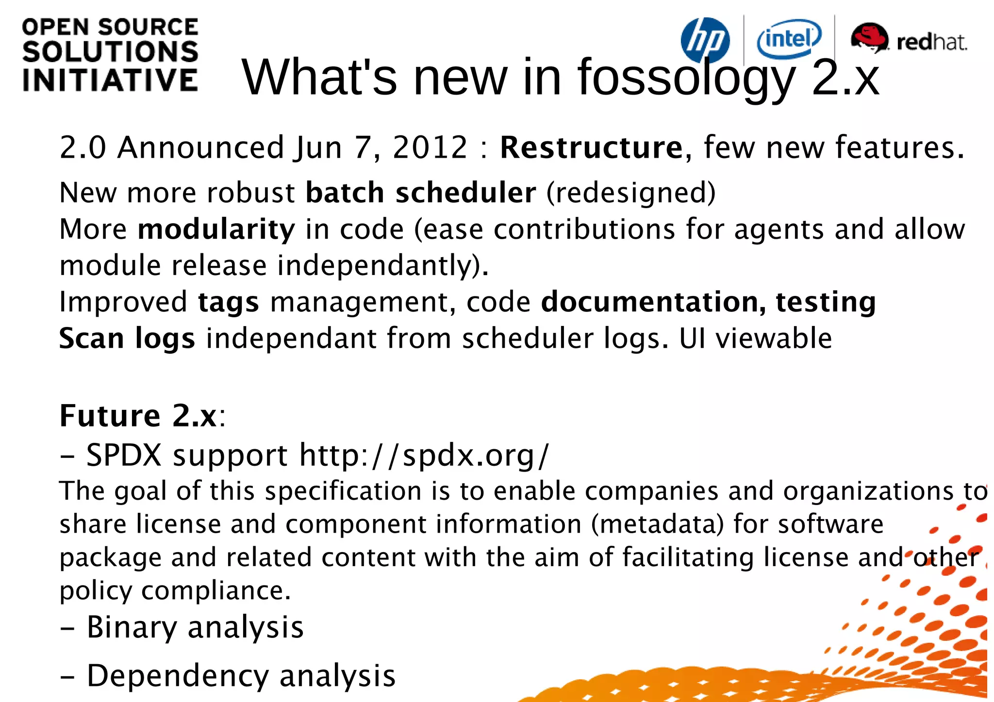 What's new in fossology 2.x
2.0 Announced Jun 7, 2012 : Restructure, few new features.
New more robust batch scheduler (redesigned)
More modularity in code (ease contributions for agents and allow
module release independantly).
Improved tags management, code documentation, testing
Scan logs independant from scheduler logs. UI viewable
Future 2.x:
- SPDX support http://spdx.org/
The goal of this specification is to enable companies and organizations to
share license and component information (metadata) for software
package and related content with the aim of facilitating license and other
policy compliance.
- Binary analysis
- Dependency analysis
 