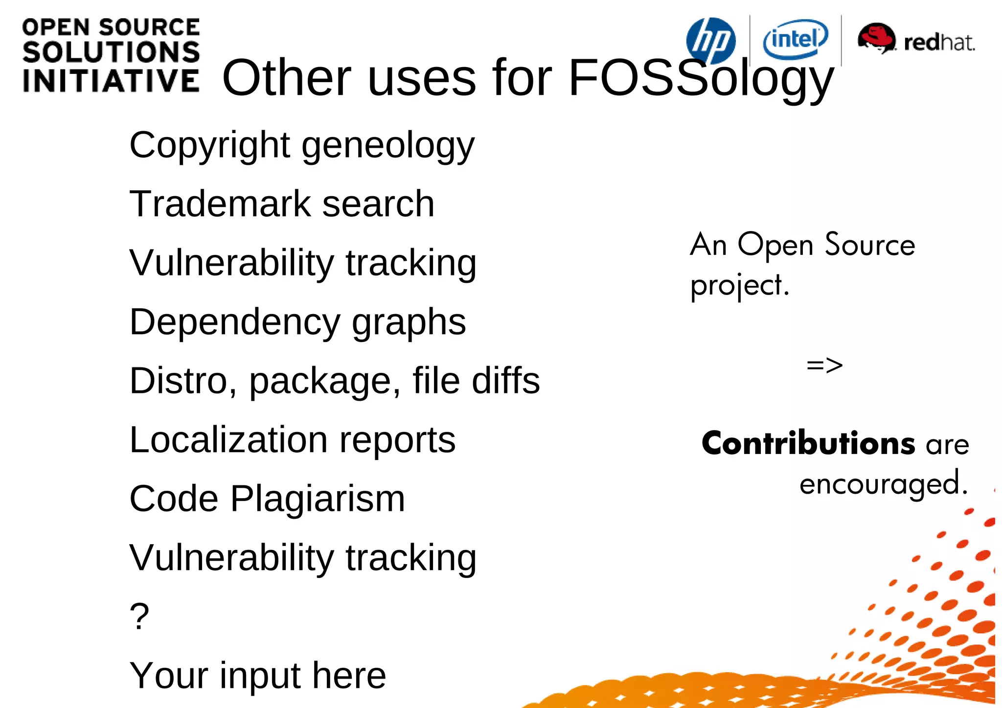 Other uses for FOSSology
o Copyright geneology
o Trademark search
o Vulnerability tracking
o Dependency graphs
o Distro, package, file diffs
o Localization reports
o Code Plagiarism
o Vulnerability tracking
o ?
o Your input here
An Open Source
project.
=>
Contributions are
encouraged.
 
