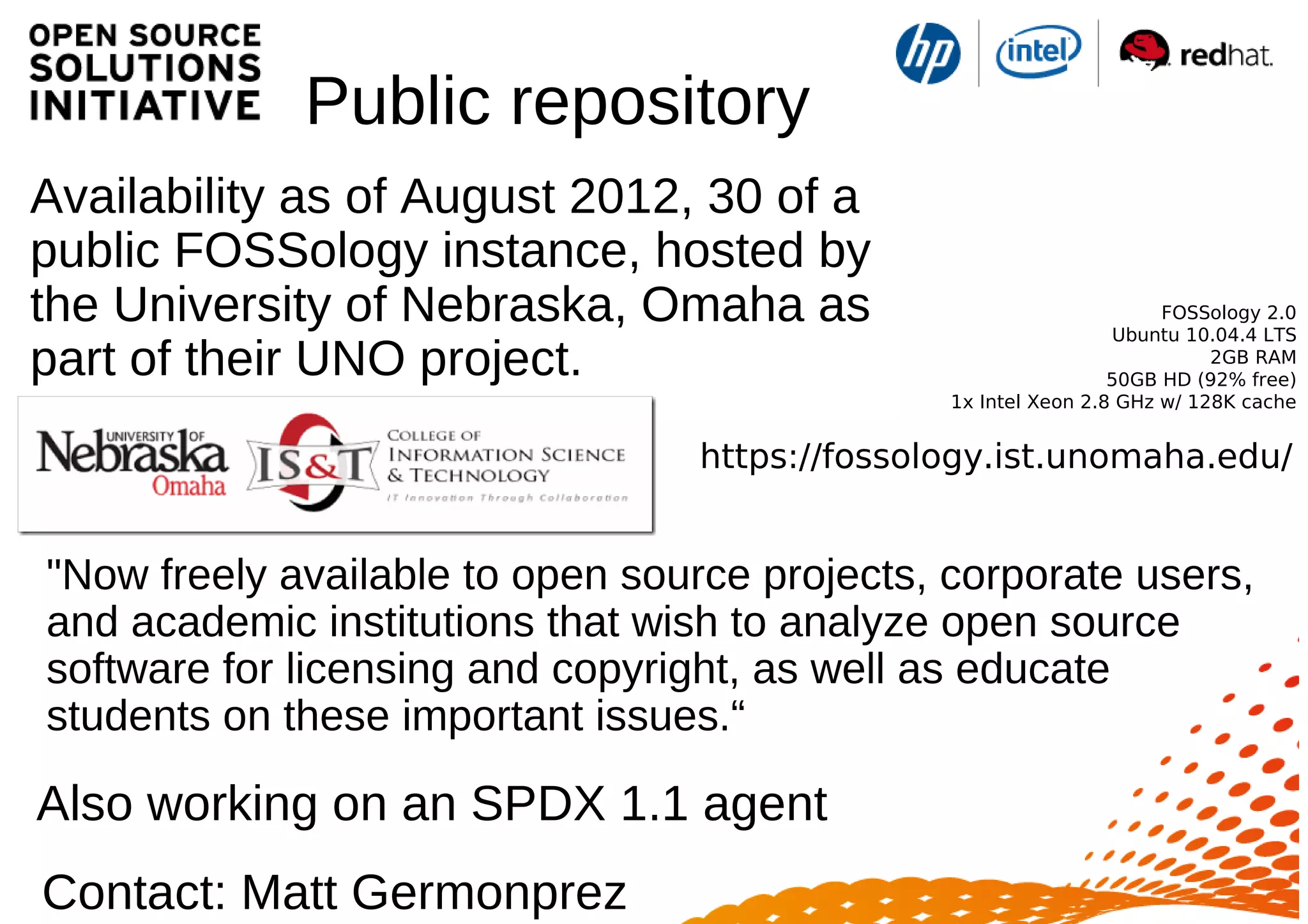 Public repository
Availability as of August 2012, 30 of a
public FOSSology instance, hosted by
the University of Nebraska, Omaha as
part of their UNO project.
FOSSology 2.0
Ubuntu 10.04.4 LTS
2GB RAM
50GB HD (92% free)
1x Intel Xeon 2.8 GHz w/ 128K cache
https://fossology.ist.unomaha.edu/
Contact: Matt Germonprez
"Now freely available to open source projects, corporate users,
and academic institutions that wish to analyze open source
software for licensing and copyright, as well as educate
students on these important issues.“
Also working on an SPDX 1.1 agent
 