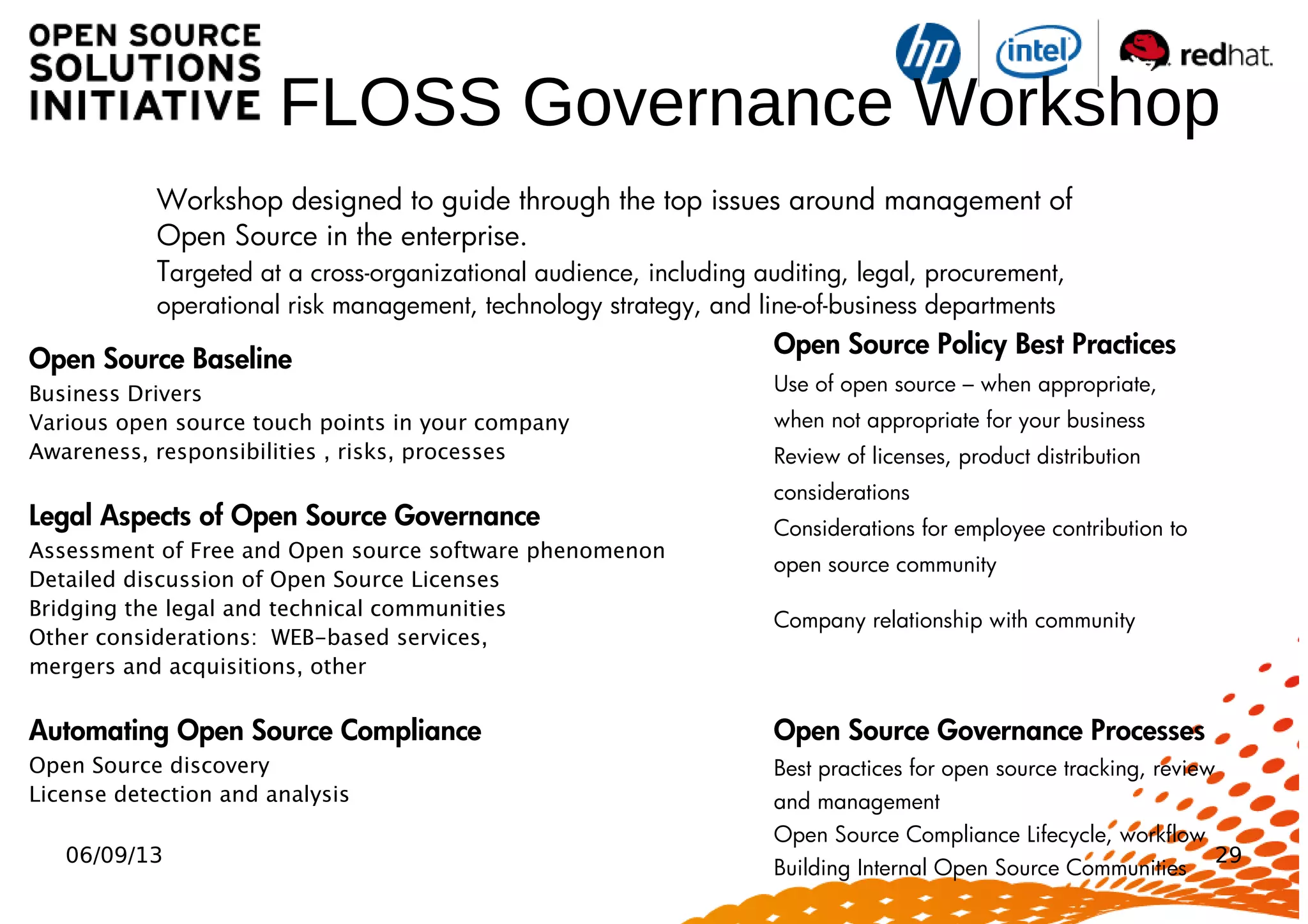 06/09/13 29
FLOSS Governance Workshop
Open Source Baseline
Business Drivers
Various open source touch points in your company
Awareness, responsibilities , risks, processes
Legal Aspects of Open Source Governance
Assessment of Free and Open source software phenomenon
Detailed discussion of Open Source Licenses
Bridging the legal and technical communities
Other considerations: WEB-based services,
mergers and acquisitions, other
Automating Open Source Compliance
Open Source discovery
License detection and analysis
Open Source Policy Best Practices
Use of open source – when appropriate,
when not appropriate for your business
Review of licenses, product distribution
considerations
Considerations for employee contribution to
open source community
Company relationship with community
Open Source Governance Processes
Best practices for open source tracking, review
and management
Open Source Compliance Lifecycle, workflow
Building Internal Open Source Communities
Workshop designed to guide through the top issues around management of
Open Source in the enterprise.
Targeted at a cross-organizational audience, including auditing, legal, procurement,
operational risk management, technology strategy, and line-of-business departments
 