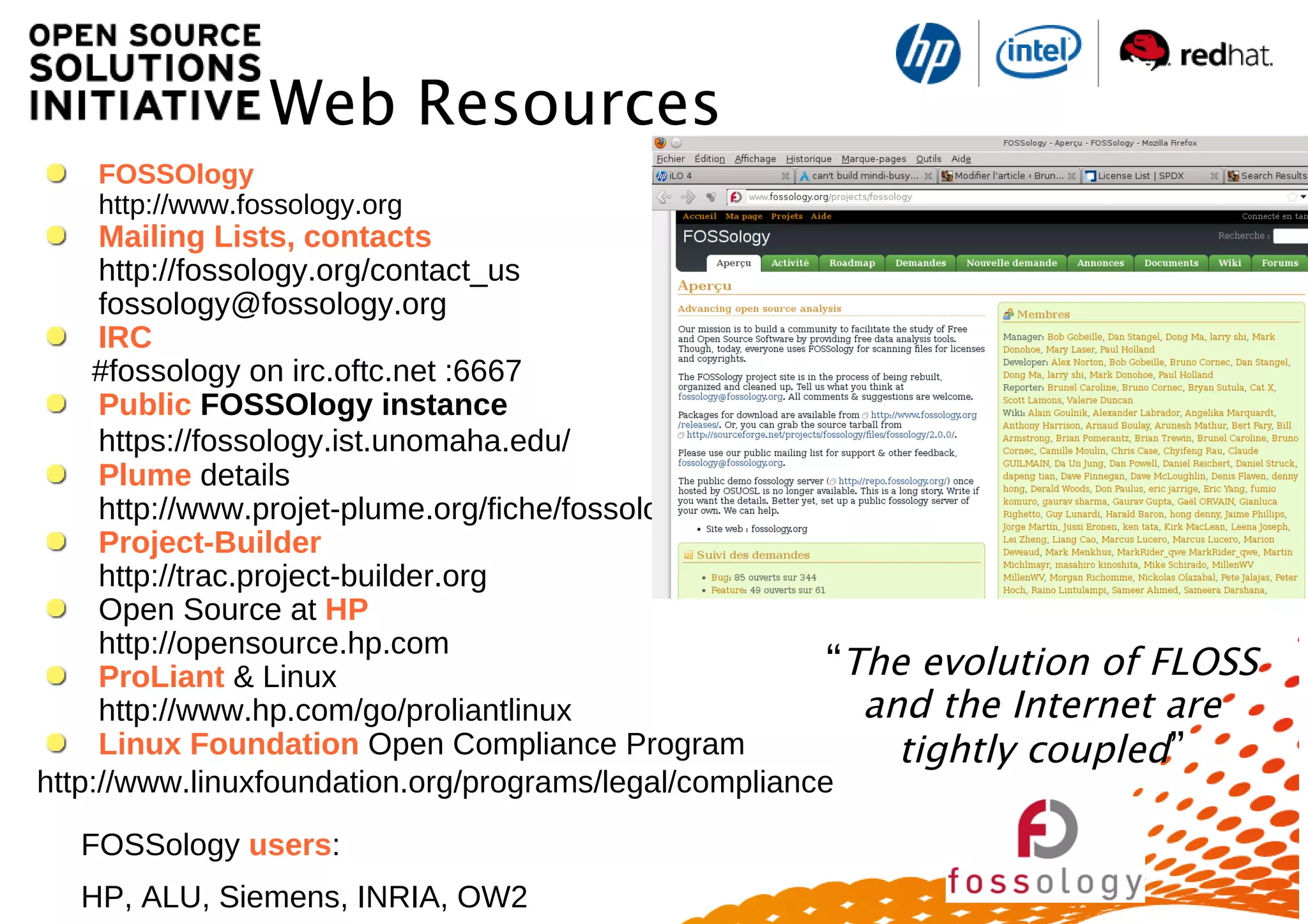 “The evolution of FLOSS
and the Internet are
tightly coupled”
Web Resources
FOSSOlogy
http://www.fossology.org
Mailing Lists, contacts
http://fossology.org/contact_us
fossology@fossology.org
IRC
#fossology on irc.oftc.net :6667
Public FOSSOlogy instance
https://fossology.ist.unomaha.edu/
Plume details
http://www.projet-plume.org/fiche/fossology
Project-Builder
http://trac.project-builder.org
Open Source at HP
http://opensource.hp.com
ProLiant & Linux
http://www.hp.com/go/proliantlinux
Linux Foundation Open Compliance Program
http://www.linuxfoundation.org/programs/legal/compliance
FOSSology users:
HP, ALU, Siemens, INRIA, OW2
 