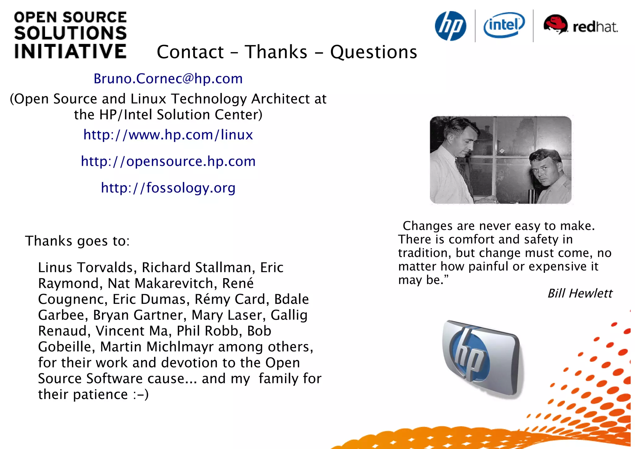 ”Changes are never easy to make.
There is comfort and safety in
tradition, but change must come, no
matter how painful or expensive it
may be.”
Bill Hewlett
Bruno.Cornec@hp.com
(Open Source and Linux Technology Architect at
the HP/Intel Solution Center)
http://www.hp.com/linux
http://opensource.hp.com
http://fossology.org
Thanks goes to:
Linus Torvalds, Richard Stallman, Eric
Raymond, Nat Makarevitch, René
Cougnenc, Eric Dumas, Rémy Card, Bdale
Garbee, Bryan Gartner, Mary Laser, Gallig
Renaud, Vincent Ma, Phil Robb, Bob
Gobeille, Martin Michlmayr among others,
for their work and devotion to the Open
Source Software cause... and my family for
their patience :-)
Contact – Thanks - Questions
 