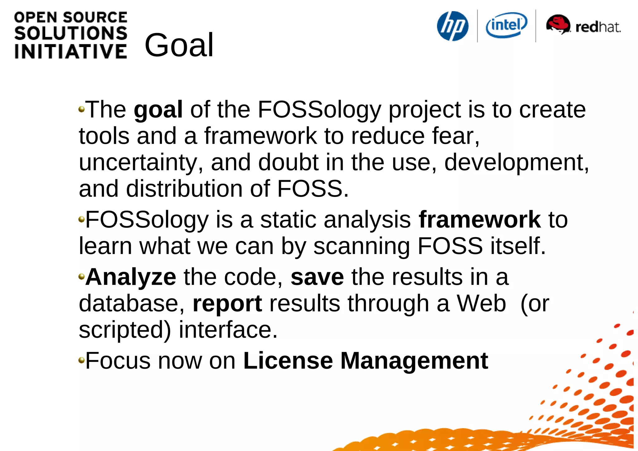 Goal
The goal of the FOSSology project is to create
tools and a framework to reduce fear,
uncertainty, and doubt in the use, development,
and distribution of FOSS.
FOSSology is a static analysis framework to
learn what we can by scanning FOSS itself.
Analyze the code, save the results in a
database, report results through a Web (or
scripted) interface.
Focus now on License Management
 