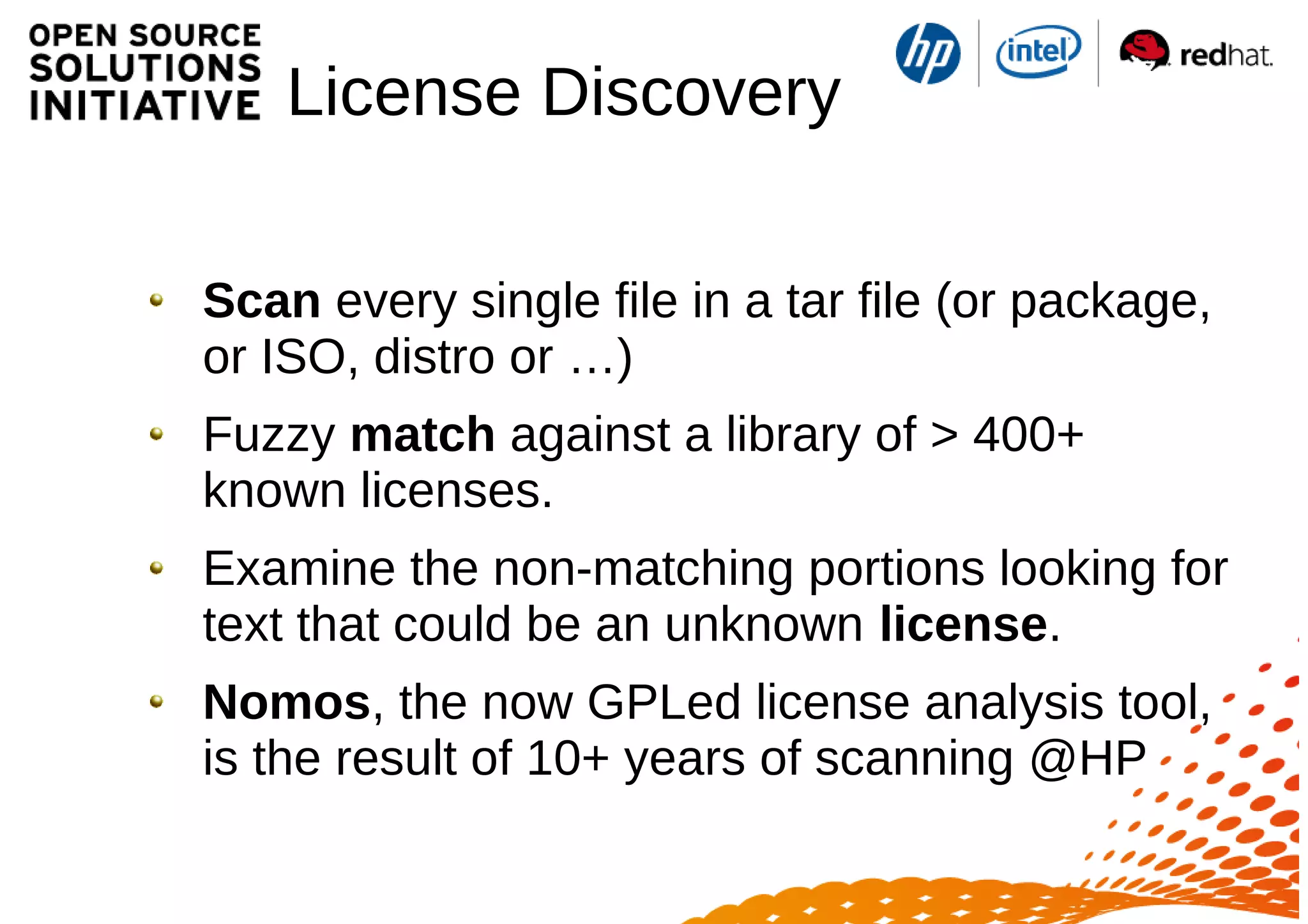 License Discovery
Scan every single file in a tar file (or package,
or ISO, distro or …)
Fuzzy match against a library of > 400+
known licenses.
Examine the non-matching portions looking for
text that could be an unknown license.
Nomos, the now GPLed license analysis tool,
is the result of 10+ years of scanning @HP
 