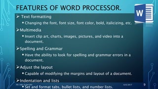 FEATURES OF WORD PROCESSOR.
 Text formatting
 Changing the font, font size, font color, bold, italicizing, etc.
Multimedia
 Insert clip art, charts, images, pictures, and video into a
document.
Spelling and Grammar
 Have the ability to look for spelling and grammar errors in a
document.
Adjust the layout
 Capable of modifying the margins and layout of a document.
Indentation and lists
 Set and format tabs, bullet lists, and number lists.
6/6/2017ITE 1901 E1641091 9
 