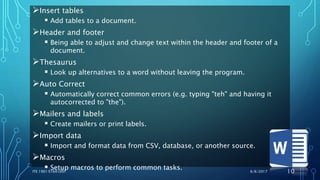 Insert tables
 Add tables to a document.
Header and footer
 Being able to adjust and change text within the header and footer of a
document.
Thesaurus
 Look up alternatives to a word without leaving the program.
Auto Correct
 Automatically correct common errors (e.g. typing "teh" and having it
autocorrected to "the").
Mailers and labels
 Create mailers or print labels.
Import data
 Import and format data from CSV, database, or another source.
Macros
 Setup macros to perform common tasks. 6/6/2017ITE 1901 E1641091 10
 