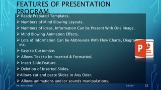 FEATURES OF PRESENTATION
PROGRAM.
 Ready Prepared Templates.
 Numbers of Mind Blowing Layouts.
 Numbers of Ideas, Information Can be Present With One Image.
 Mind Blowing Animation Effects.
 Lots of Information Can be Abbreviate With Flow Charts, Diagrams
etc.
 Easy to Customize.
 Allows Text to be Inserted & Formatted.
 Insert Slide Feature.
 Deletion of Inserted Slides.
Allows cut and paste Slides in Any Oder.
 Allows animations and/or sounds manipulations.
6/6/2017ITE 1901 E1641091 12
 