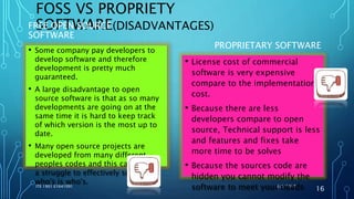 FOSS VS PROPRIETY
SOFTWARE(DISADVANTAGES)FREE OPEN SOURCE
SOFTWARE
PROPRIETARY SOFTWARE
6/6/2017ITE 1901 E1641091
16
• Some company pay developers to
develop software and therefore
development is pretty much
guaranteed.
• A large disadvantage to open
source software is that as so many
developments are going on at the
same time it is hard to keep track
of which version is the most up to
date.
• Many open source projects are
developed from many different
peoples codes and this can make it
a struggle to effectively sort out
who's is who's.
• License cost of commercial
software is very expensive
compare to the implementation
cost.
• Because there are less
developers compare to open
source, Technical support is less
and features and fixes take
more time to be solves
• Because the sources code are
hidden you cannot modify the
software to meet your needs
 