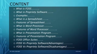 CONTENT
o What is FOSS……….
o What is Propriety Software……..
o Examples………
o What is a Spreadsheet……..
o Features of Spreadsheet……..
o What is Word Processor………..
o Features of Word Processor………..
o What is Presentation Program………
o Features of Presentation Program……..
o FOSS Office Suites…….
o FOSS Vs Propriety Software(Advantages)…………
o FOSS Vs Propriety Software(Disadvantages)……….
6/6/2017ITE 1901 E1641091
 
