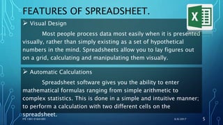 FEATURES OF SPREADSHEET.
 Visual Design
Most people process data most easily when it is presented
visually, rather than simply existing as a set of hypothetical
numbers in the mind. Spreadsheets allow you to lay figures out
on a grid, calculating and manipulating them visually.
6/6/2017ITE 1901 E1641091 5
 Automatic Calculations
Spreadsheet software gives you the ability to enter
mathematical formulas ranging from simple arithmetic to
complex statistics. This is done in a simple and intuitive manner;
to perform a calculation with two different cells on the
spreadsheet.
 