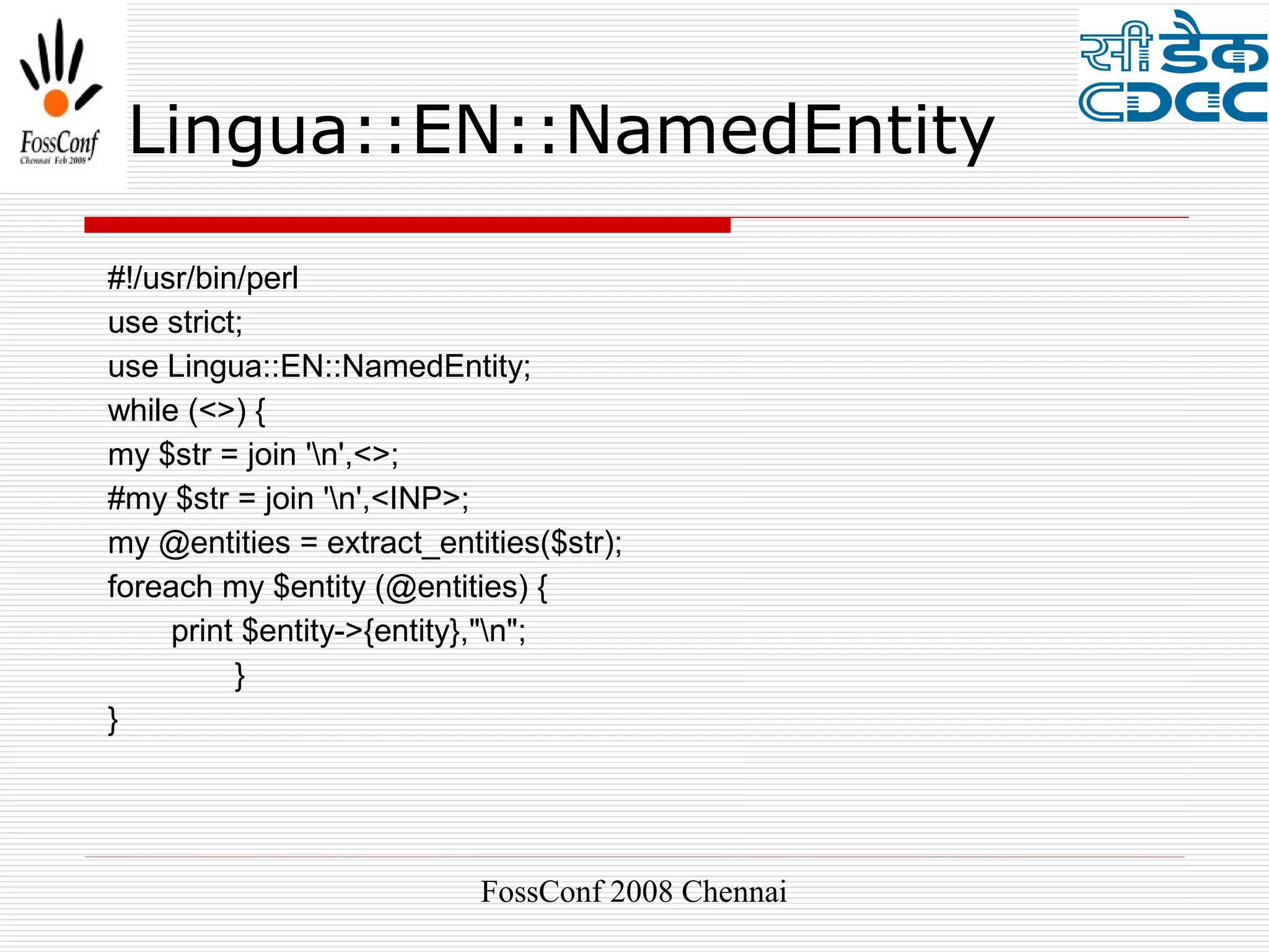 Lingua::EN::NamedEntity

#!/usr/bin/perl
use strict;
use Lingua::EN::NamedEntity;
while (<>) {
my $str = join 'n',<>;
#my $str = join 'n',<INP>;
my @entities = extract_entities($str);
foreach my $entity (@entities) {
     print $entity->{entity},"n";
          }
}




                           FossConf 2008 Chennai
 