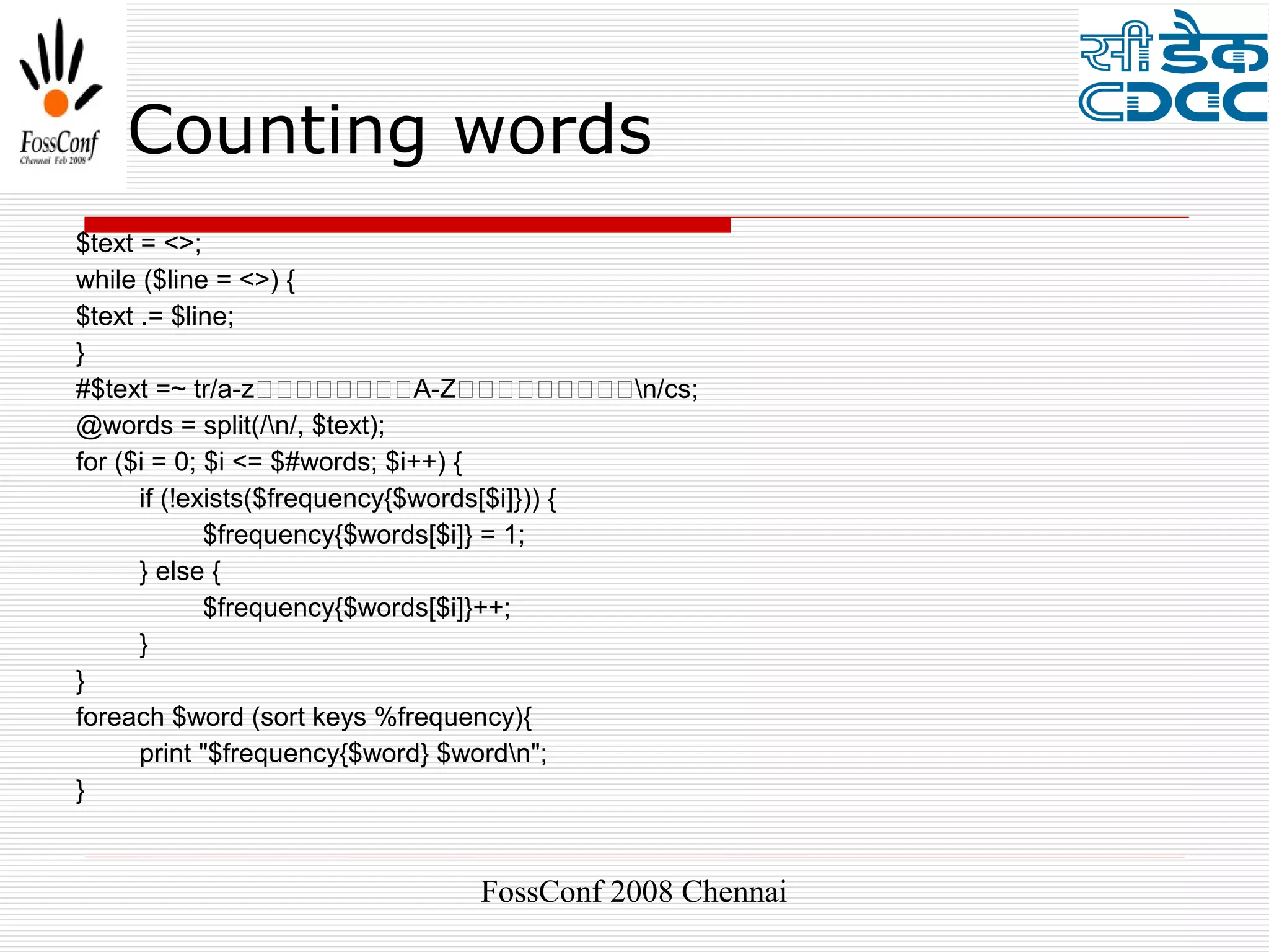Counting words
$text = <>;
while ($line = <>) {
$text .= $line;
}
#$text =~ tr/a-z��������A-Z���������n/cs;
@words = split(/n/, $text);
for ($i = 0; $i <= $#words; $i++) {
      if (!exists($frequency{$words[$i]})) {
             $frequency{$words[$i]} = 1;
      } else {
             $frequency{$words[$i]}++;
      }
}
foreach $word (sort keys %frequency){
      print "$frequency{$word} $wordn";
}


                            FossConf 2008 Chennai
 