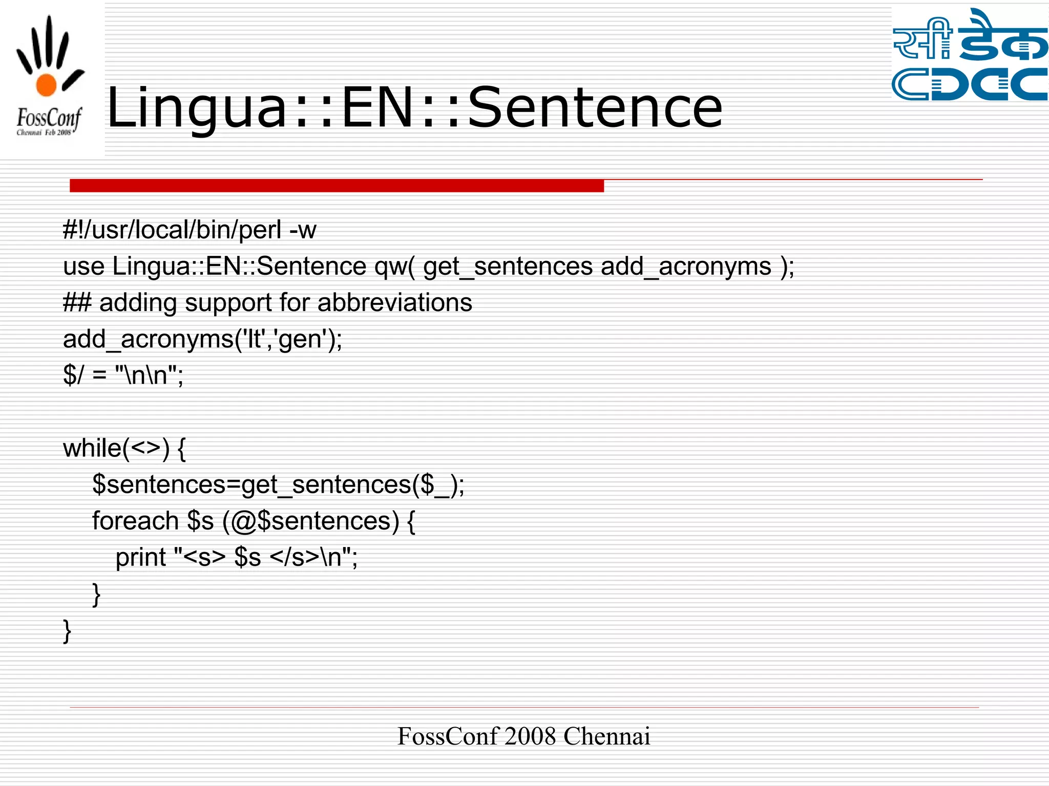 Lingua::EN::Sentence

#!/usr/local/bin/perl -w
use Lingua::EN::Sentence qw( get_sentences add_acronyms );
## adding support for abbreviations
add_acronyms('lt','gen');
$/ = "nn";

while(<>) {
  $sentences=get_sentences($_);
  foreach $s (@$sentences) {
     print "<s> $s </s>n";
  }
}



                          FossConf 2008 Chennai
 